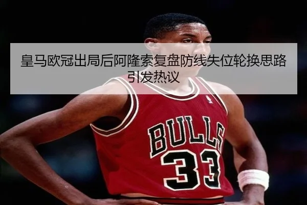 皇马欧冠出局后阿隆索复盘防线失位轮换思路引发热议